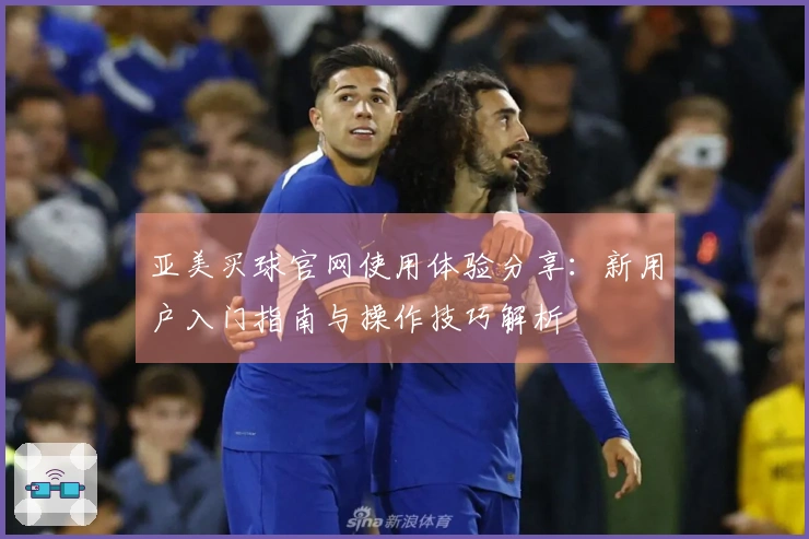亚美买球官网使用体验分享：新用户入门指南与操作技巧解析